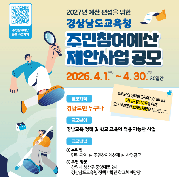 2027 주민참여계산 제안사업 공모 안내 2026. 4. 1.(수) ~ 4. 30.(목) 30일간 공모자격: 경남도민 누구나, 공모분야: 경남교육 정책 및 학교 교육에 적용 가능한 사업, 공모방법: 1. 누리집(민원참여>주민참여예산제>사업공모) 2. 우편방문(창원시 성산구 중앙대로 241 경상남도교육청 정책기획관 학교회계담당)